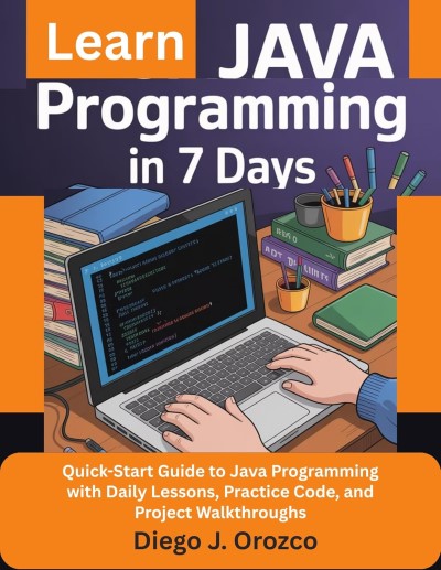 Learn Java Programming In 7 Days - Quick-Start Guide to Java Programming with Daily Lessons, Practice Code, and Project Walkthroughs by Diego J. Orozco